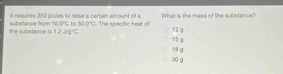 it requires 350 joules to raise a certain amount of a substance from 10.0°c to 30.0°c. the specific heat of the substance is 1.2 j/g°c. what is the mass of the substance? 12 g 15 g 18 g 30 g