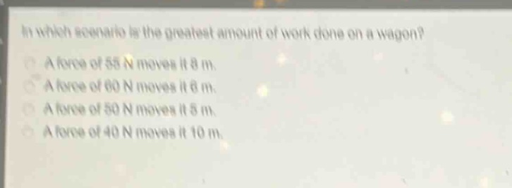 in which scenario is the greatest amount of work done on a wagon?\na force of 55 n moves it 8 m.\na force of 60 n moves it 6 m.\na force of 50 n moves it 5 m.\na force of 40 n moves it 10 m.