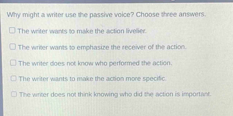 why might a writer use the passive voice? choose three answers.\nthe writer wants to make the action livelier.\nthe writer wants to emphasize the receiver of the action.\nthe writer does not know who performed the action.\nthe writer wants to make the action more specific.\nthe writer does not think knowing who did the action is important.