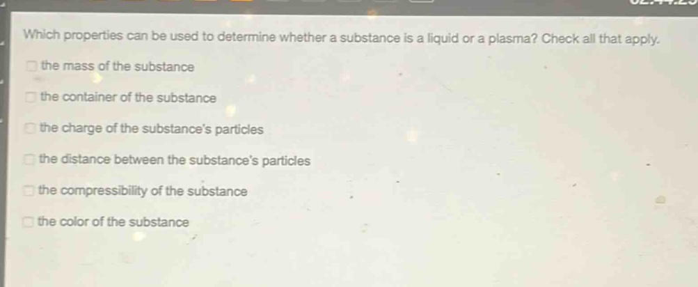 which properties can be used to determine whether a substance is a liquid or a plasma? check all that apply. the mass of the substance the container of the substance the charge of the substances particles the distance between the substances particles the compressibility of the substance the color of the substance