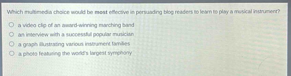 which multimedia choice would be most effective in persuading blog readers to learn to play a musical instrument?\n○ a video clip of an award - winning marching band\n○ an interview with a successful popular musician\n○ a graph illustrating various instrument families\n○ a photo featuring the world’s largest symphony