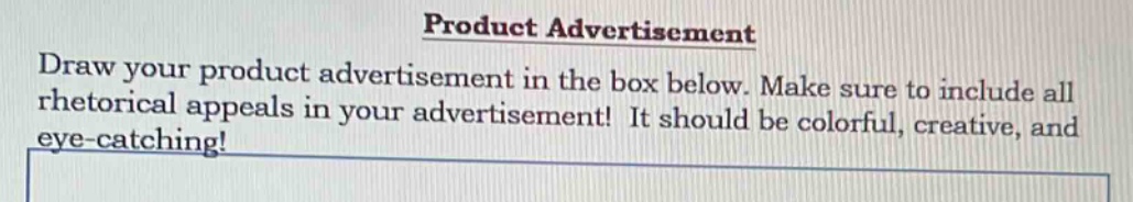 product advertisement\ndraw your product advertisement in the box below. make sure to include all rhetorical appeals in your advertisement! it should be colorful, creative, and eye - catching!
