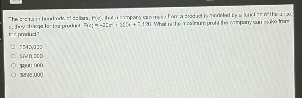 the profits in hundreds of dollars, $p(c)$, that a company can make from a product is modeled by a function of the price, $c$, they charge for the product: $p(c)=-20c^{2}+320c + 5120$. what is the maximum profit the company can make from the product?\n$540,000\n$640,000\n$800,000\n$896,000