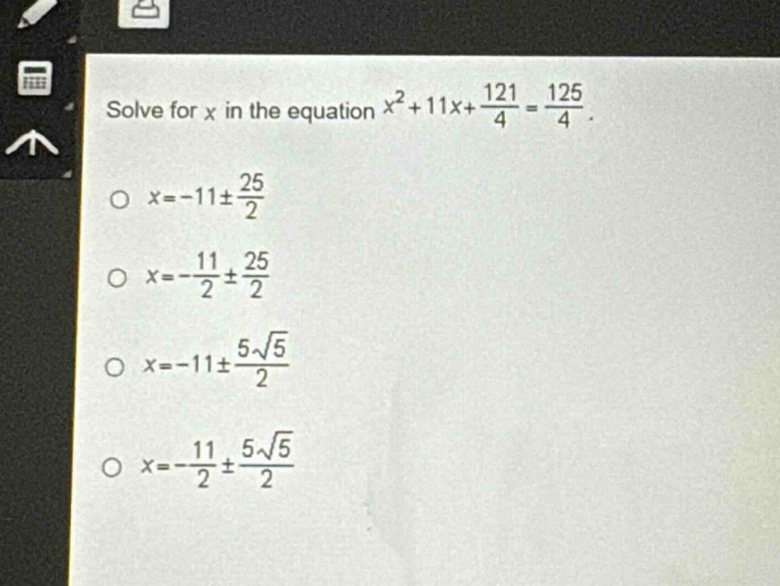 solve for x in the equation $x^{2}+11x+\frac{121}{4}=\frac{125}{4}$. \n$x = - 11pm\frac{25}{2}$\n$x=-\frac{11}{2}pm\frac{25}{2}$\n$x=-11pm\frac{5sqrt{5}}{2}$\n$x = -\frac{11}{2}pm\frac{5sqrt{5}}{2}$