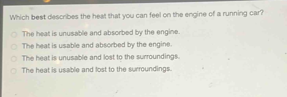 which best describes the heat that you can feel on the engine of a running car?\nthe heat is unusable and absorbed by the engine.\nthe heat is usable and absorbed by the engine.\nthe heat is unusable and lost to the surroundings.\nthe heat is usable and lost to the surroundings.