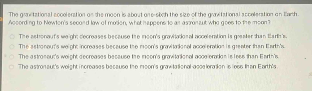 the gravitational acceleration on the moon is about one - sixth the size of the gravitational acceleration on earth. according to newtons second law of motion, what happens to an astronaut who goes to the moon?\nthe astronauts weight decreases because the moons gravitational acceleration is greater than earths.\nthe astronauts weight increases because the moons gravitational acceleration is greater than earths.\nthe astronauts weight decreases because the moons gravitational acceleration is less than earths.\nthe astronauts weight increases because the moons gravitational acceleration is less than earths.