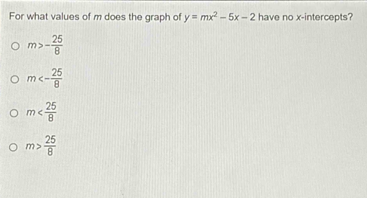 for what values of m does the graph of y = mx² - 5x - 2 have no x - intercepts?\n○ m > -\\frac{25}{8}\n○ m < -\\frac{25}{8}\n○ m < \\frac{25}{8}\n○ m > \\frac{25}{8}