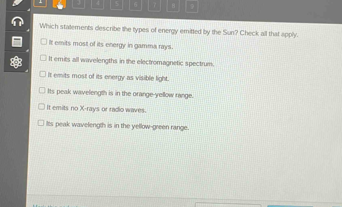 which statements describe the types of energy emitted by the sun? check all that apply.\nit emits most of its energy in gamma rays.\nit emits all wavelengths in the electromagnetic spectrum.\nit emits most of its energy as visible light.\nits peak wavelength is in the orange - yellow range.\nit emits no x - rays or radio waves.\nits peak wavelength is in the yellow - green range.