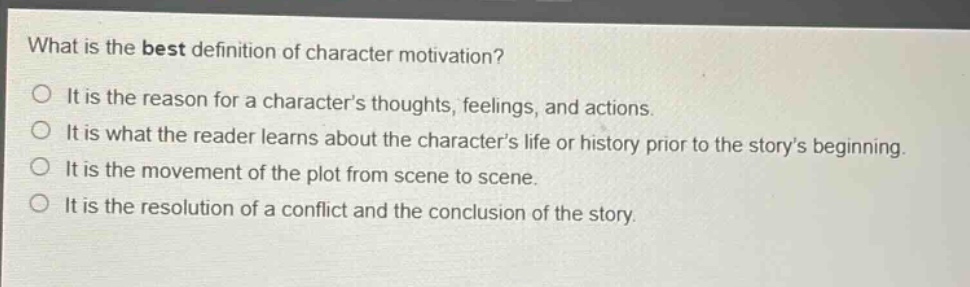 what is the best definition of character motivation?\no it is the reason for a characters thoughts, feelings, and actions.\no it is what the reader learns about the characters life or history prior to the storys beginning.\no it is the movement of the plot from scene to scene.\no it is the resolution of a conflict and the conclusion of the story.