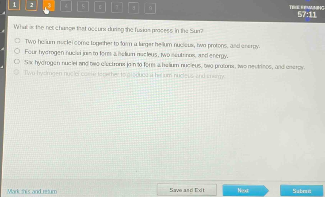 what is the net change that occurs during the fusion process in the sun?\ntwo helium nuclei come together to form a larger helium nucleus, two protons, and energy.\nfour hydrogen nuclei join to form a helium nucleus, two neutrinos, and energy.\nsix hydrogen nuclei and two electrons join to form a helium nucleus, two protons, two neutrinos, and energy.\ntwo hydrogen nuclei come together to produce a helium nucleus and energy.