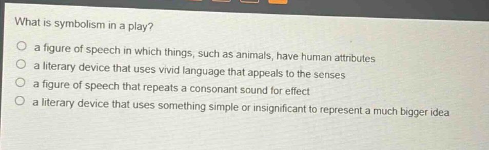 what is symbolism in a play?\n○ a figure of speech in which things, such as animals, have human attributes\n○ a literary device that uses vivid language that appeals to the senses\n○ a figure of speech that repeats a consonant sound for effect\n○ a literary device that uses something simple or insignificant to represent a much bigger idea