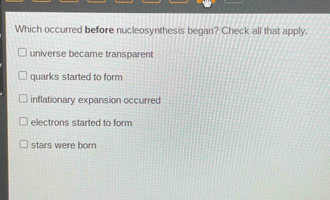 which occurred before nucleosynthesis began? check all that apply.\n□ universe became transparent\n□ quarks started to form\n□ inflationary expansion occurred\n□ electrons started to form\n□ stars were born