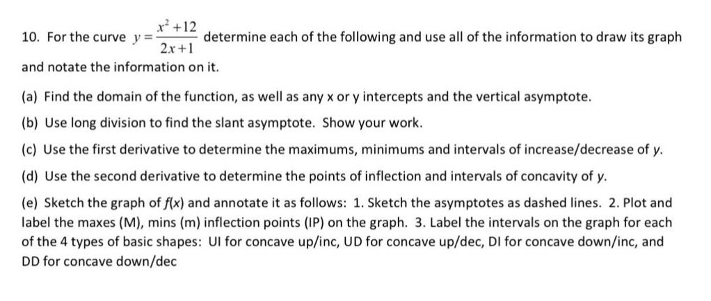 10. for the curve $y = \\frac{x^{2}+12}{2x + 1}$ determine each of the following and use all of the information to draw its graph and notate the information on it.\n(a) find the domain of the function, as well as any x or y intercepts and the vertical asymptote.\n(b) use long division to find the slant asymptote. show your work.\n(c) use the first derivative to determine the maximums, minimums and intervals of increase/decrease of y.\n(d) use the second derivative to determine the points of inflection and intervals of concavity of y.\n(e) sketch the graph of $f(x)$ and annotate it as follows: 1. sketch the asymptotes as dashed lines. 2. plot and label the maxes (m), mins (m) inflection points (ip) on the graph. 3. label the intervals on the graph for each of the 4 types of basic shapes: ui for concave up/inc, ud for concave up/dec, di for concave down/inc, and dd for concave down/dec