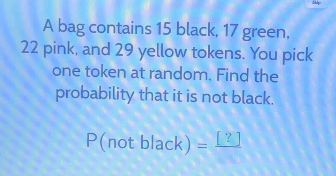 a bag contains 15 black, 17 green, 22 pink, and 29 yellow tokens. you pick one token at random. find the probability that it is not black. p(not black) = ?