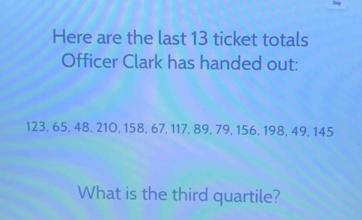 here are the last 13 ticket totals officer clark has handed out: 123, 65, 48, 210, 158, 67, 117, 89, 79, 156, 198, 49, 145. what is the third quartile?