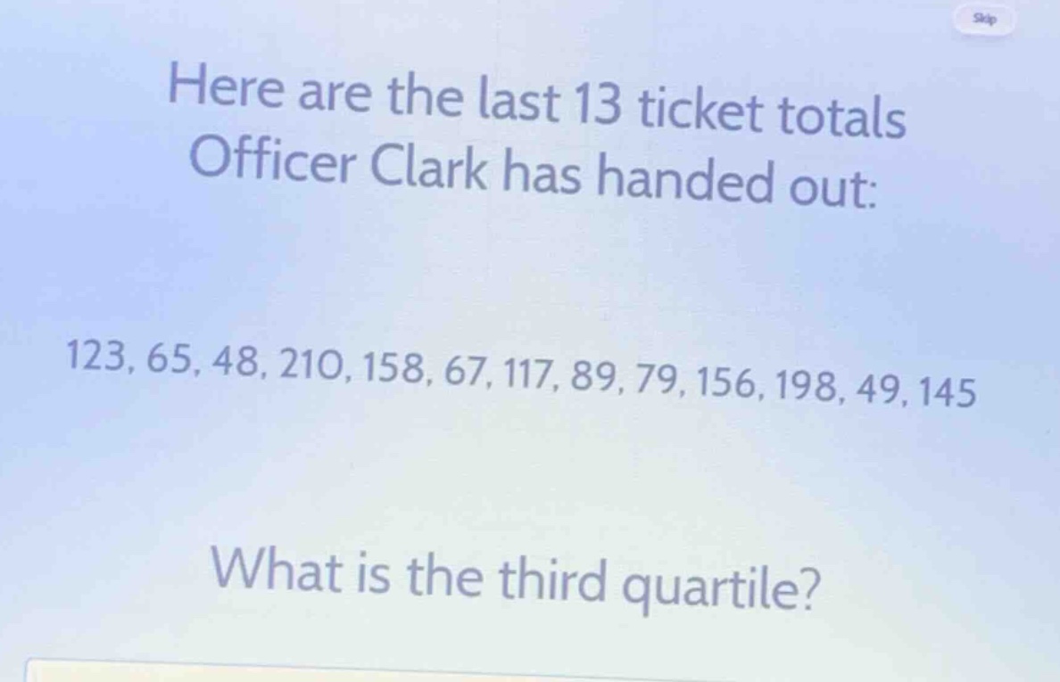 here are the last 13 ticket totals officer clark has handed out: 123, 65, 48, 210, 158, 67, 117, 89, 79, 156, 198, 49, 145 what is the third quartile?