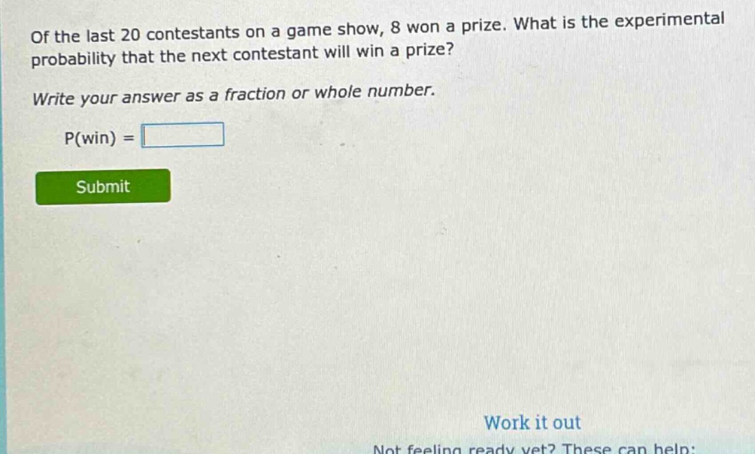 of the last 20 contestants on a game show, 8 won a prize. what is the experimental probability that the next contestant will win a prize? write your answer as a fraction or whole number. p(win) =