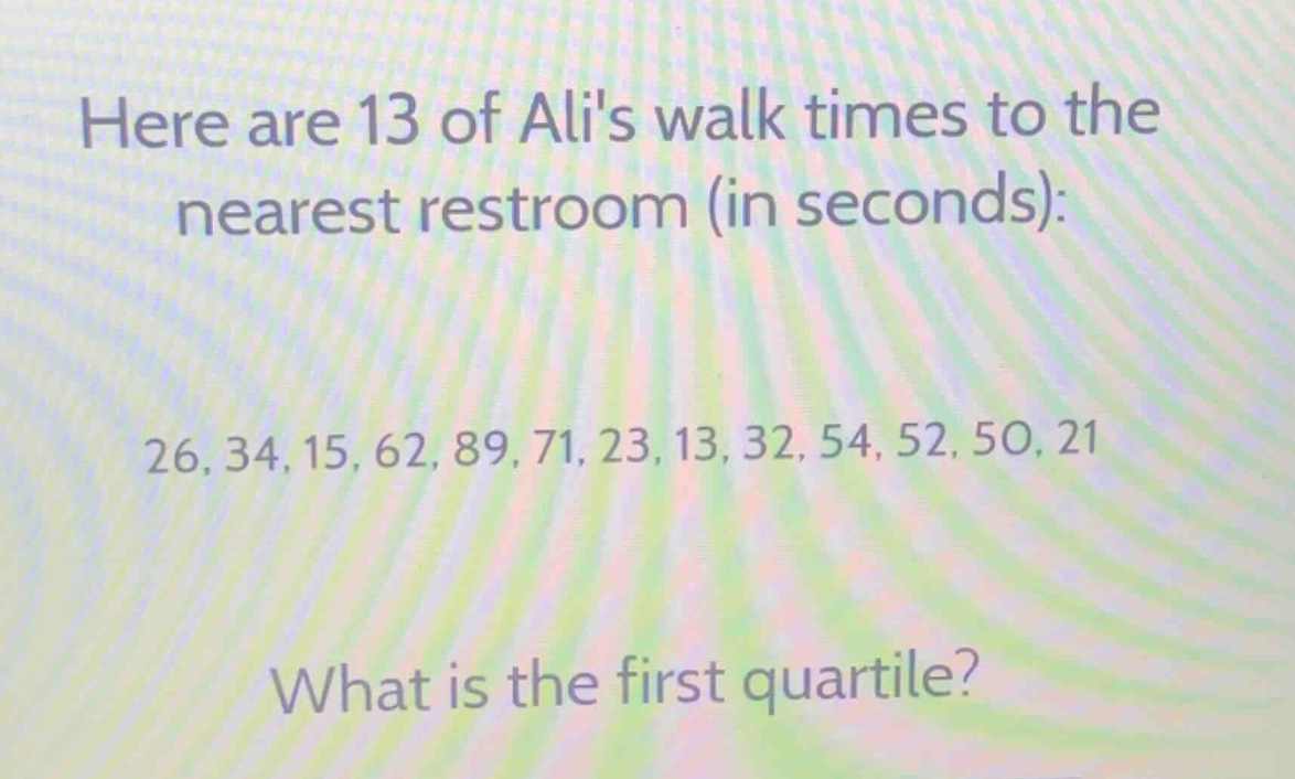 here are 13 of alis walk times to the nearest restroom (in seconds): 26, 34, 15, 62, 89, 71, 23, 13, 32, 54, 52, 50, 21. what is the first quartile?