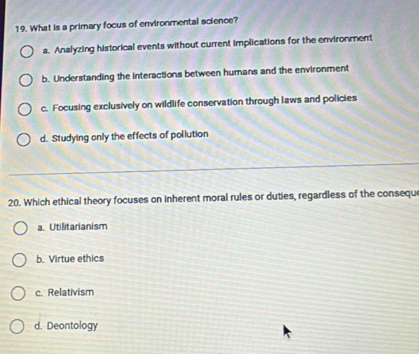 19. what is a primary focus of environmental science?\n a. analyzing historical events without current implications for the environment\n b. understanding the interactions between humans and the environment\n c. focusing exclusively on wildlife conservation through laws and policies\n d. studying only the effects of pollution\n20. which ethical theory focuses on inherent moral rules or duties, regardless of the consequences?\n a. utilitarianism\n b. virtue ethics\n c. relativism\n d. deontology
