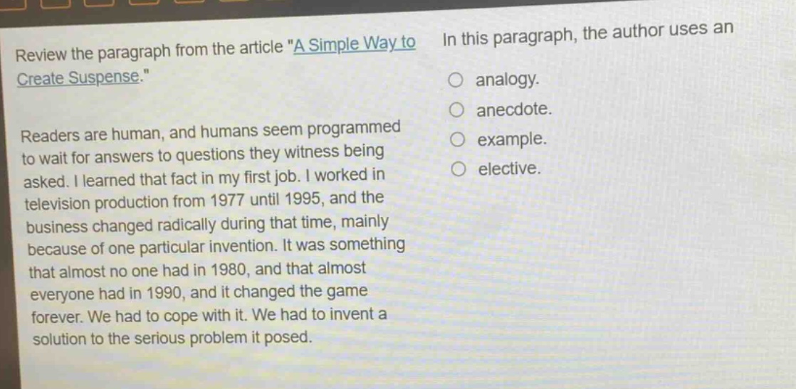 review the paragraph from the article \a simple way to create suspense.\ readers are human, and humans seem programmed to wait for answers to questions they witness being asked. i learned that fact in my first job. i worked in television production from 1977 until 1995, and the business changed radically during that time, mainly because of one particular invention. it was something that almost no one had in 1980, and that almost everyone had in 1990, and it changed the game forever. we had to cope with it. we had to invent a solution to the serious problem it posed. in this paragraph, the author uses an\n○ analogy.\n○ anecdote.\n○ example.\n○ elective.