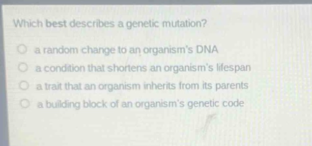 which best describes a genetic mutation?\n a random change to an organisms dna\n a condition that shortens an organisms lifespan\n a trait that an organism inherits from its parents\n a building block of an organisms genetic code