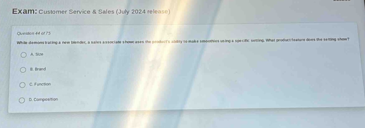 exam: customer service & sales (july 2024 release)\nquestion 44 of 75\nwhile demonstrating a new blender, a sales associate showcases the products ability to make smoothies using a specific setting. what product feature does the setting show?\na. size\nb. brand\nc. function\nd. composition