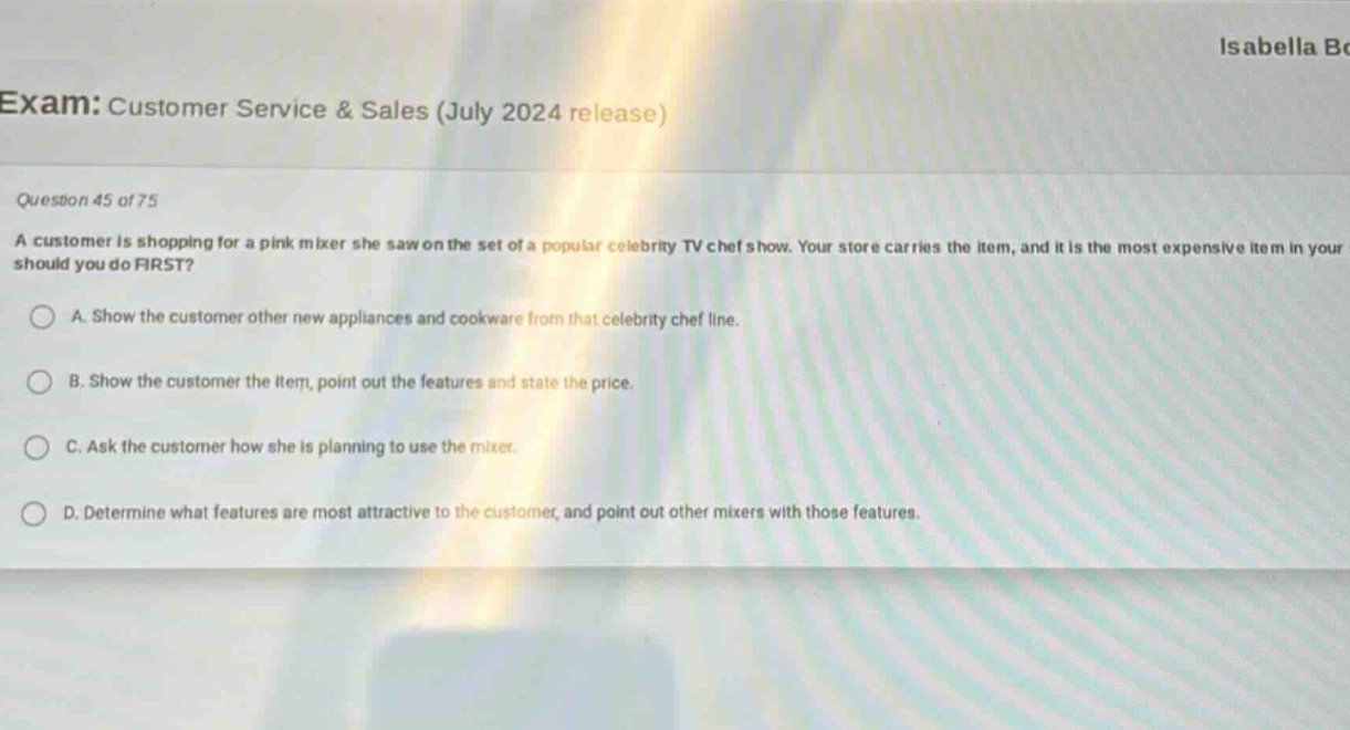 exam: customer service & sales (july 2024 release)\nquestion 45 of 75\na customer is shopping for a pink mixer she saw on the set of a popular celebrity tv chef show. your store carries the item, and it is the most expensive item in your store. what should you do first?\na. show the customer other new appliances and cookware from that celebrity chef line.\nb. show the customer the item, point out the features and state the price.\nc. ask the customer how she is planning to use the mixer.\nd. determine what features are most attractive to the customer, and point out other mixers with those features.