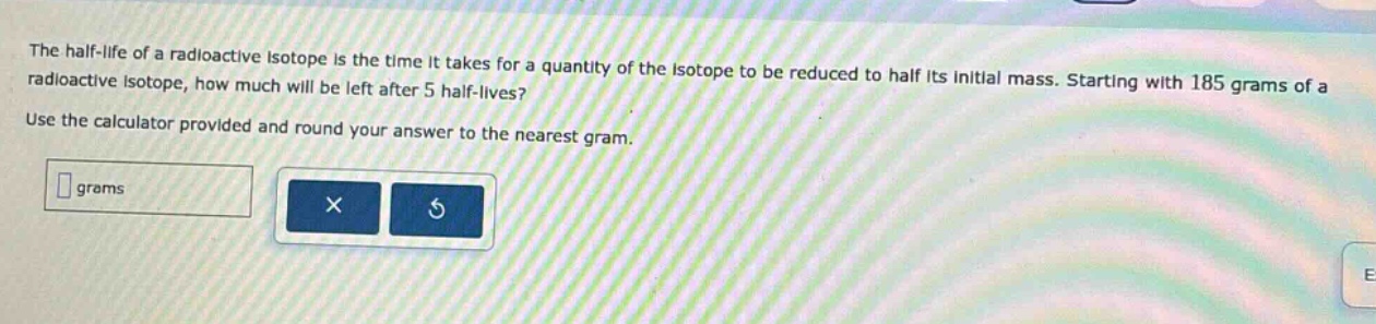 the half - life of a radioactive isotope is the time it takes for a quantity of the isotope to be reduced to half its initial mass. starting with 185 grams of a radioactive isotope, how much will be left after 5 half - lives? use the calculator provided and round your answer to the nearest gram.