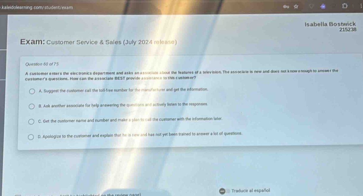 exam: customer service & sales (july 2024 release)\nquestion 60 of 75\na customer enters the electronics department and asks an associate about the features of a television. the associate is new and does not know enough to answer the customers questions. how can the associate best provide assistance to this customer?\na. suggest the customer call the toll - free number for the manufacturer and get the information.\nb. ask another associate for help answering the questions and actively listen to the responses.\nc. get the customer name and number and make a plan to call the customer with the information later.\nd. apologize to the customer and explain that he is new and has not yet been trained to answer a lot of questions.