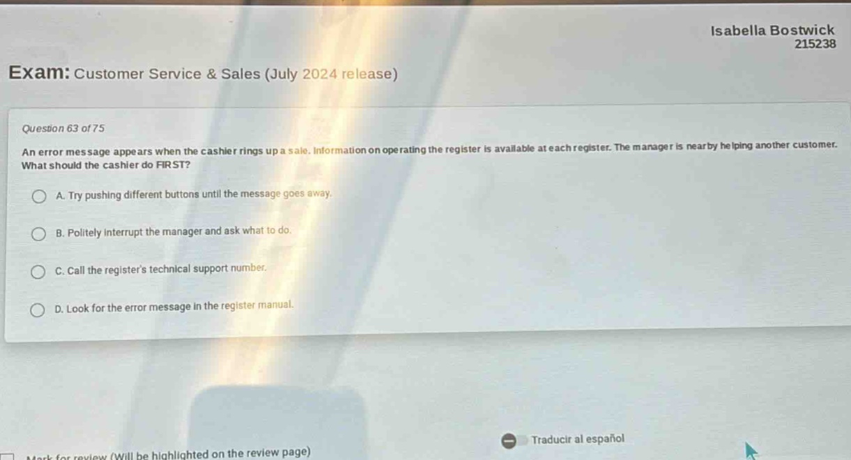 exam: customer service & sales (july 2024 release)\nquestion 63 of 75\nan error message appears when the cashier rings up a sale. information on operating the register is available at each register. the manager is nearby helping another customer. what should the cashier do first?\na. try pushing different buttons until the message goes away.\nb. politely interrupt the manager and ask what to do.\nc. call the registers technical support number.\nd. look for the error message in the register manual.