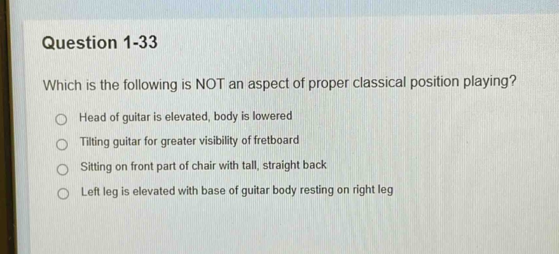 question 1 - 33\nwhich is the following is not an aspect of proper classical position playing?\nhead of guitar is elevated, body is lowered\ntilting guitar for greater visibility of fretboard\nsitting on front part of chair with tall, straight back\nleft leg is elevated with base of guitar body resting on right leg