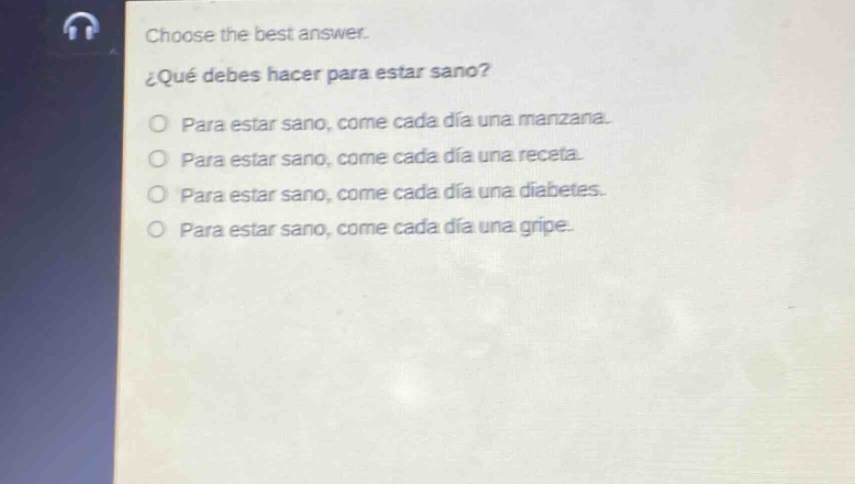 choose the best answer.\n¿qué debes hacer para estar sano?\no para estar sano, come cada día una manzana.\no para estar sano, come cada día una receta.\no para estar sano, come cada día una diabetes.\no para estar sano, come cada día una gripe.