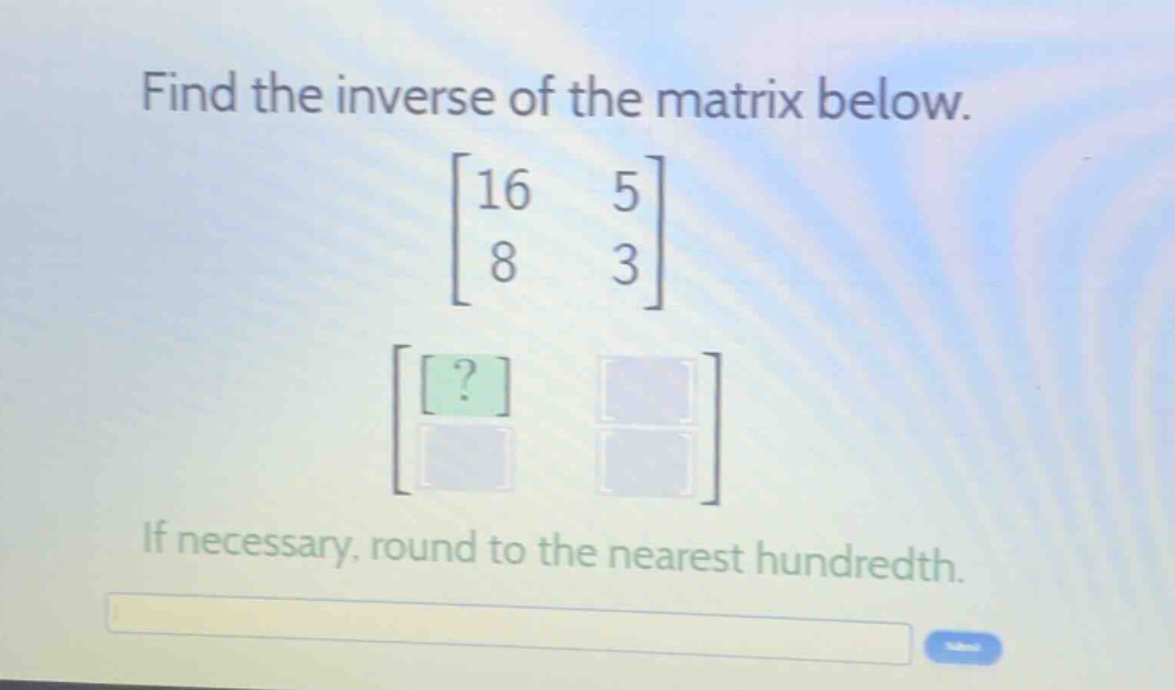 find the inverse of the matrix below.\n \begin{bmatrix}16&5\\8&3end{bmatrix}\nif necessary, round to the nearest hundredth.