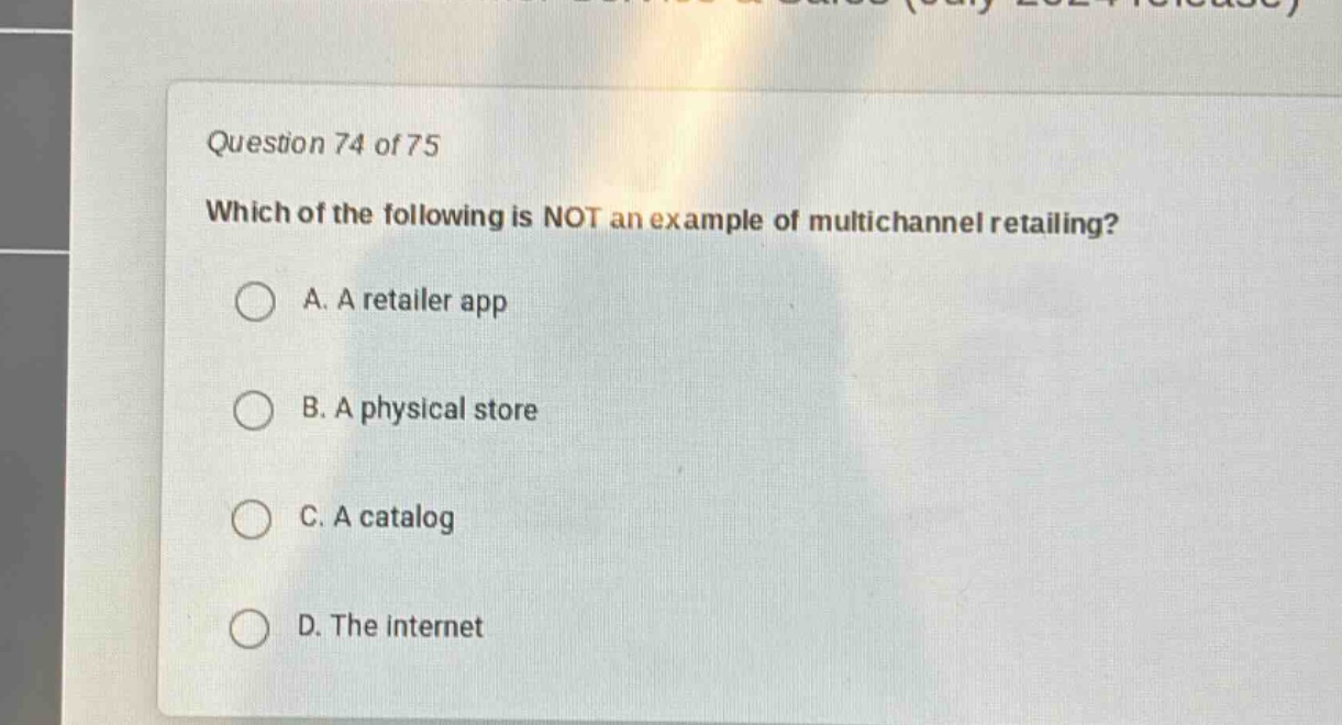 question 74 of 75\nwhich of the following is not an example of multichannel retailing?\na. a retailer app\nb. a physical store\nc. a catalog\nd. the internet