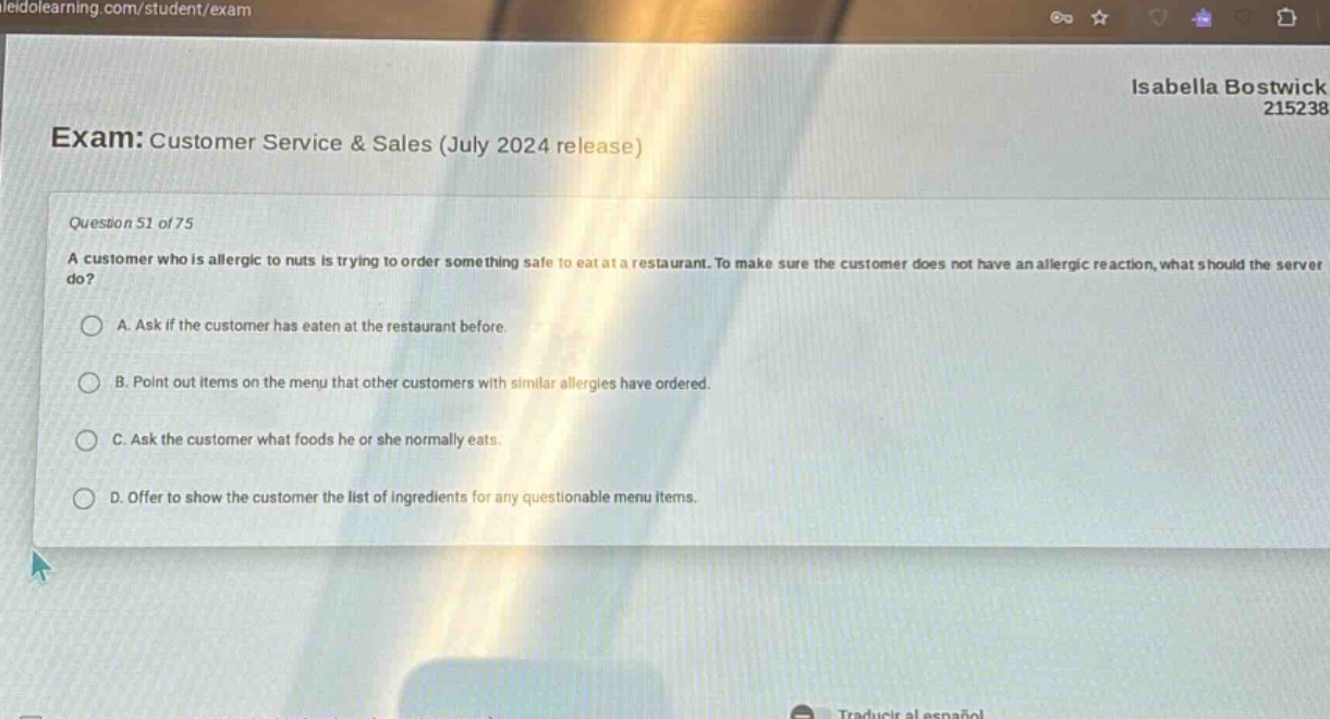 exam: customer service & sales (july 2024 release)\nquestion 51 of 75\na customer who is allergic to nuts is trying to order something safe to eat at a restaurant. to make sure the customer does not have an allergic reaction, what should the server do?\na. ask if the customer has eaten at the restaurant before.\nb. point out items on the menu that other customers with similar allergies have ordered.\nc. ask the customer what foods he or she normally eats.\nd. offer to show the customer the list of ingredients for any questionable menu items.