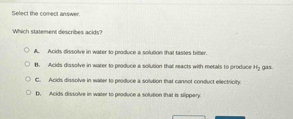 select the correct answer. which statement describes acids? a. acids dissolve in water to produce a solution that tastes bitter. b. acids dissolve in water to produce a solution that reacts with metals to produce h₂ gas. c. acids dissolve in water to produce a solution that cannot conduct electricity. d. acids dissolve in water to produce a solution that is slippery.
