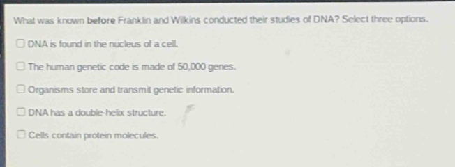 what was known before franklin and wilkins conducted their studies of dna? select three options.\ndna is found in the nucleus of a cell.\nthe human genetic code is made of 50,000 genes.\norganisms store and transmit genetic information.\ndna has a double - helix structure.\ncells contain protein molecules.