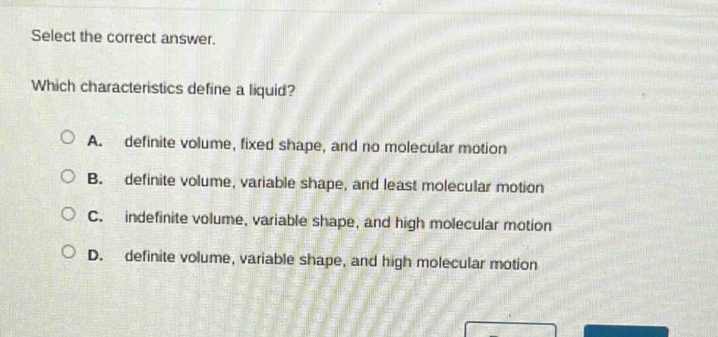 select the correct answer. which characteristics define a liquid? a. definite volume, fixed shape, and no molecular motion b. definite volume, variable shape, and least molecular motion c. indefinite volume, variable shape, and high molecular motion d. definite volume, variable shape, and high molecular motion
