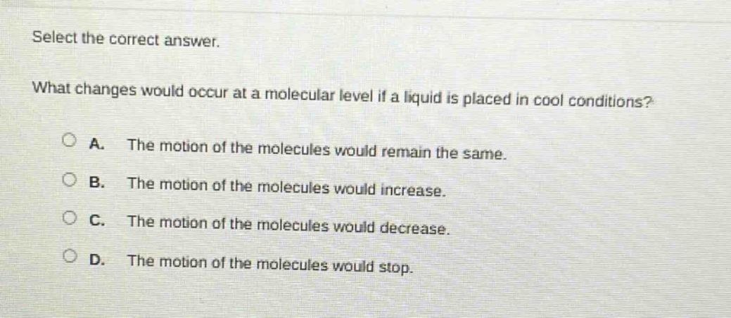 select the correct answer. what changes would occur at a molecular level if a liquid is placed in cool conditions? a. the motion of the molecules would remain the same. b. the motion of the molecules would increase. c. the motion of the molecules would decrease. d. the motion of the molecules would stop.