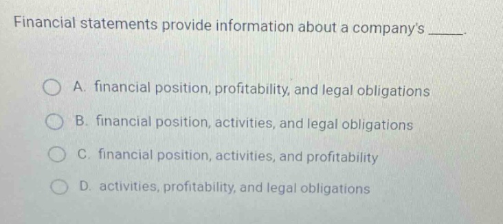 financial statements provide information about a companys _____.\n\na. financial position, profitability, and legal obligations\n\nb. financial position, activities, and legal obligations\n\nc. financial position, activities, and profitability\n\nd. activities, profitability, and legal obligations