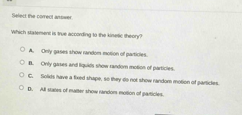 select the correct answer. which statement is true according to the kinetic theory? a. only gases show random motion of particles. b. only gases and liquids show random motion of particles. c. solids have a fixed shape, so they do not show random motion of particles. d. all states of matter show random motion of particles.