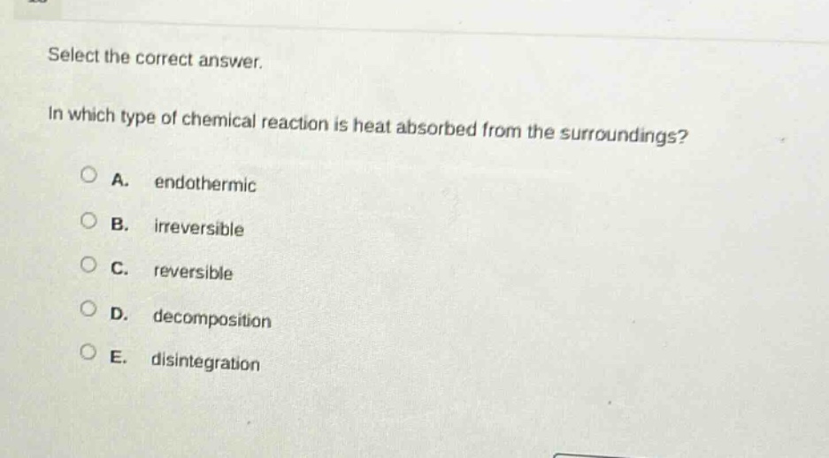select the correct answer.\nin which type of chemical reaction is heat absorbed from the surroundings?\na. endothermic\nb. irreversible\nc. reversible\nd. decomposition\ne. disintegration