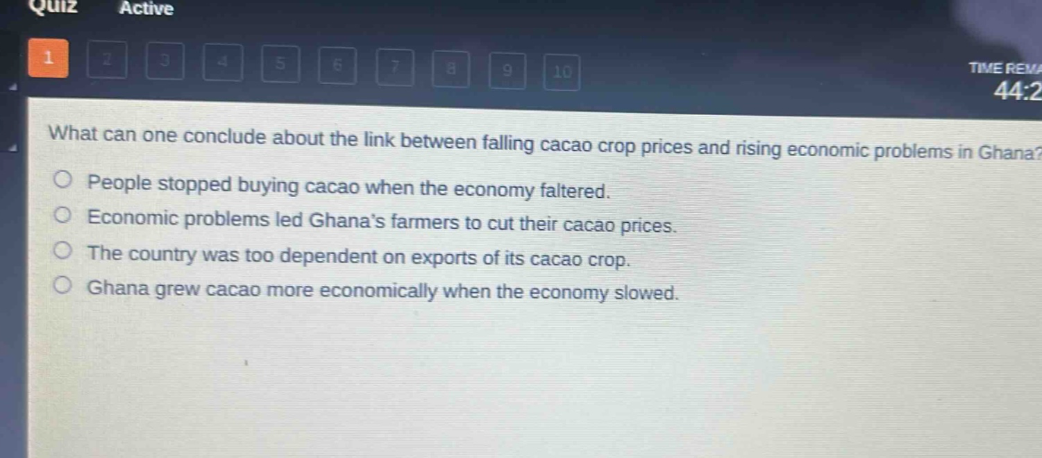 what can one conclude about the link between falling cacao crop prices and rising economic problems in ghana?\npeople stopped buying cacao when the economy faltered.\neconomic problems led ghana’s farmers to cut their cacao prices.\nthe country was too dependent on exports of its cacao crop.\nghana grew cacao more economically when the economy slowed.