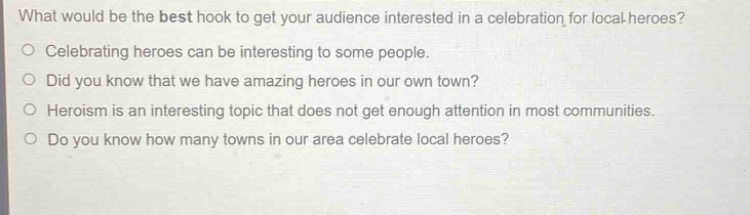 what would be the best hook to get your audience interested in a celebration for local heroes?\ncelebrating heroes can be interesting to some people.\ndid you know that we have amazing heroes in our own town?\nheroism is an interesting topic that does not get enough attention in most communities.\ndo you know how many towns in our area celebrate local heroes?