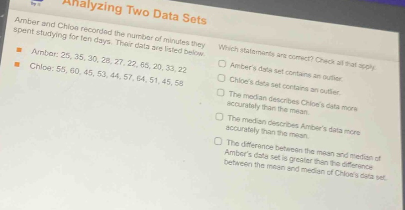 analyzing two data sets\namber and chloe recorded the number of minutes they spent studying for ten days. their data are listed below.\namber: 25, 35, 30, 28, 27, 22, 65, 20, 33, 22\nchloe: 55, 60, 45, 53, 44, 57, 64, 51, 45, 58\nwhich statements are correct? check all that apply.\nambers data set contains an outlier.\nchloes data set contains an outlier.\nthe median describes chloes data more accurately than the mean.\nthe median describes ambers data more accurately than the mean.\nthe difference between the mean and median of ambers data set is greater than the difference between the mean and median of chloes data set.