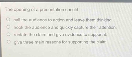 the opening of a presentation should\ncall the audience to action and leave them thinking.\nhook the audience and quickly capture their attention.\nrestate the claim and give evidence to support it.\ngive three main reasons for supporting the claim.