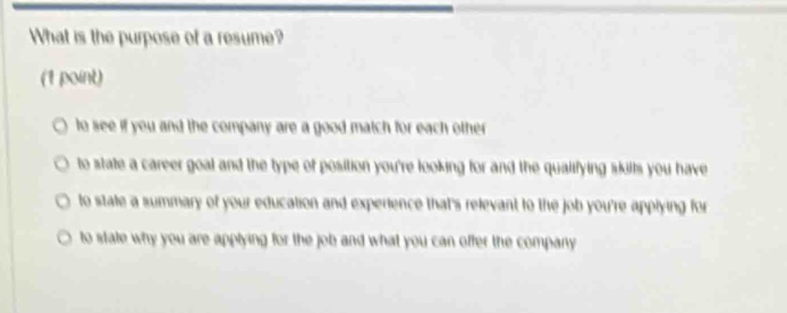 what is the purpose of a resume? (1 point) \no to see if you and the company are a good match for each other \no to state a career goal and the type of position youre looking for and the qualifying skills you have \no to state a summary of your education and experience thats relevant to the job youre applying for \no to state why you are applying for the job and what you can offer the company