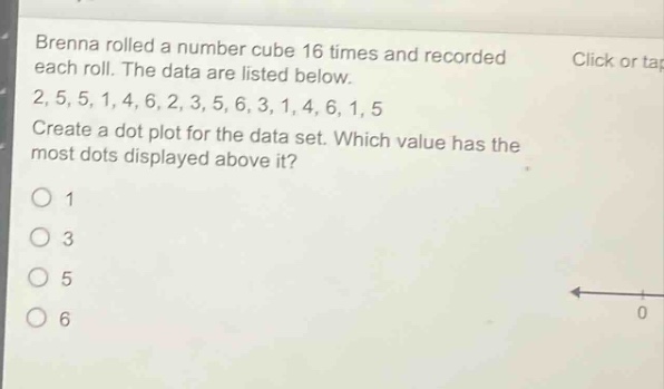 brenna rolled a number cube 16 times and recorded each roll. the data are listed below. 2, 5, 5, 1, 4, 6, 2, 3, 5, 6, 3, 1, 4, 6, 1, 5 create a dot - plot for the data set. which value has the most dots displayed above it? 1 3 5 6