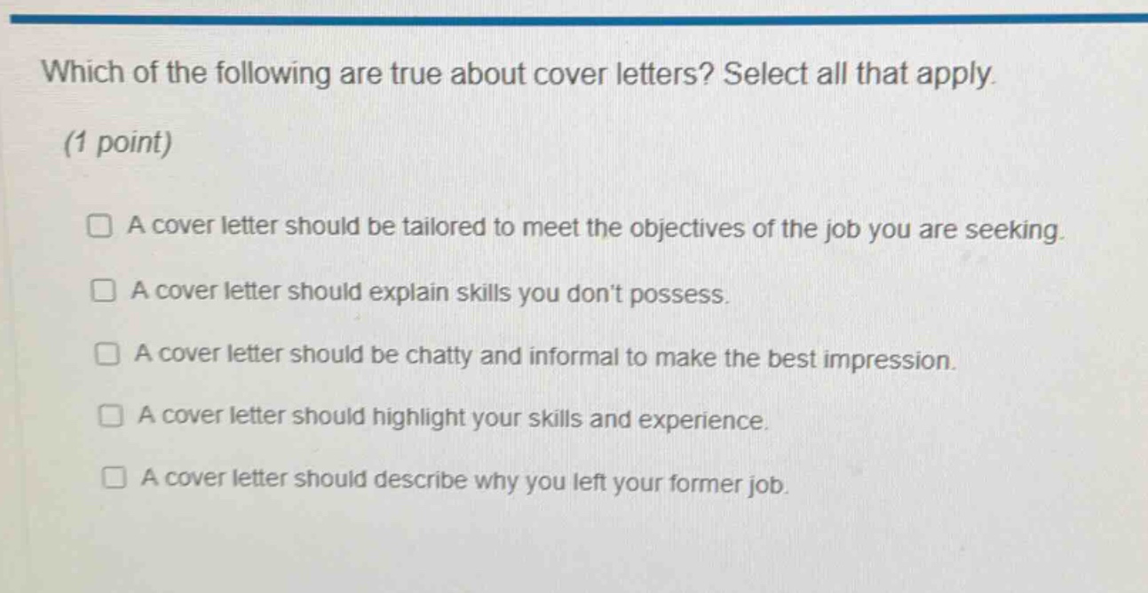which of the following are true about cover letters? select all that apply. (1 point) a cover letter should be tailored to meet the objectives of the job you are seeking. a cover letter should explain skills you dont possess. a cover letter should be chatty and informal to make the best impression. a cover letter should highlight your skills and experience. a cover letter should describe why you left your former job.