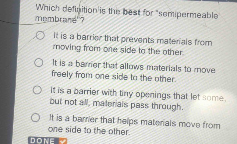 which definition is the best for \semipermeable membrane\?\nit is a barrier that prevents materials from moving from one side to the other.\nit is a barrier that allows materials to move freely from one side to the other.\nit is a barrier with tiny openings that let some, but not all, materials pass through.\nit is a barrier that helps materials move from one side to the other.